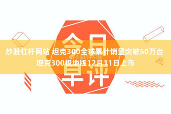 炒股杠杆网站 坦克300全球累计销量突破50万台 坦克300极地版12月11日上市
