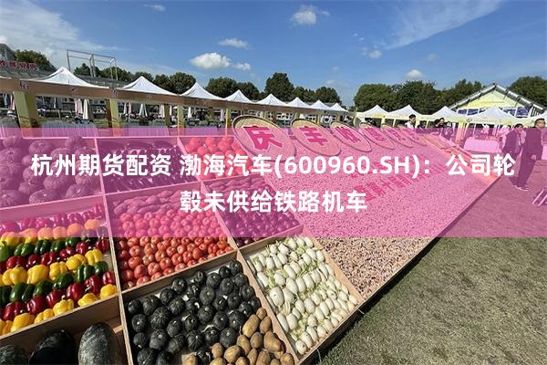 杭州期货配资 渤海汽车(600960.SH)：公司轮毂未供给铁路机车