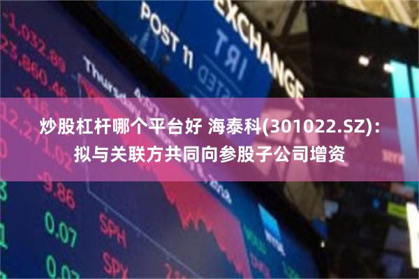 炒股杠杆哪个平台好 海泰科(301022.SZ)：拟与关联方共同向参股子公司增资