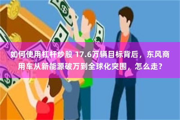 如何使用杠杆炒股 17.6万辆目标背后，东风商用车从新能源破万到全球化突围，怎么走？