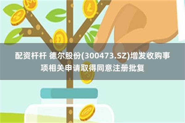 配资杆杆 德尔股份(300473.SZ)增发收购事项相关申请取得同意注册批复