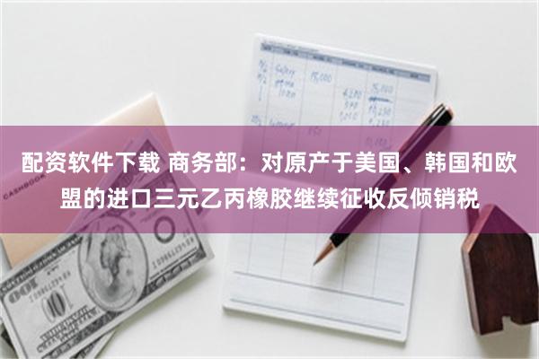 配资软件下载 商务部：对原产于美国、韩国和欧盟的进口三元乙丙橡胶继续征收反倾销税
