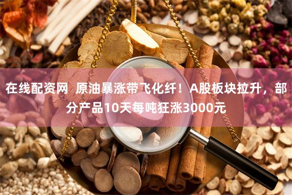 在线配资网  原油暴涨带飞化纤！A股板块拉升，部分产品10天每吨狂涨3000元