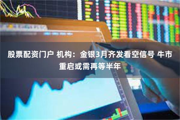 股票配资门户 机构：金银3月齐发看空信号 牛市重启或需再等半年