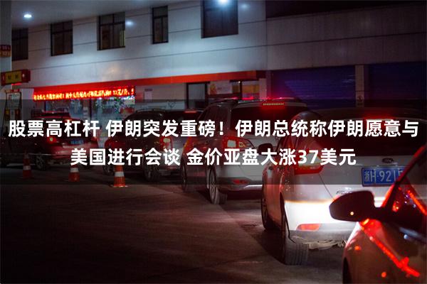 股票高杠杆 伊朗突发重磅！伊朗总统称伊朗愿意与美国进行会谈 金价亚盘大涨37美元