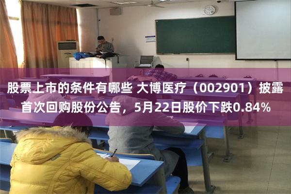 股票上市的条件有哪些 大博医疗（002901）披露首次回购股份公告，5月22日股价下跌0.84%