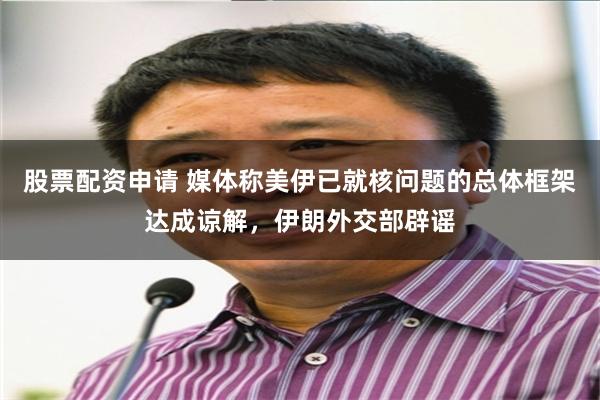 股票配资申请 媒体称美伊已就核问题的总体框架达成谅解，伊朗外交部辟谣