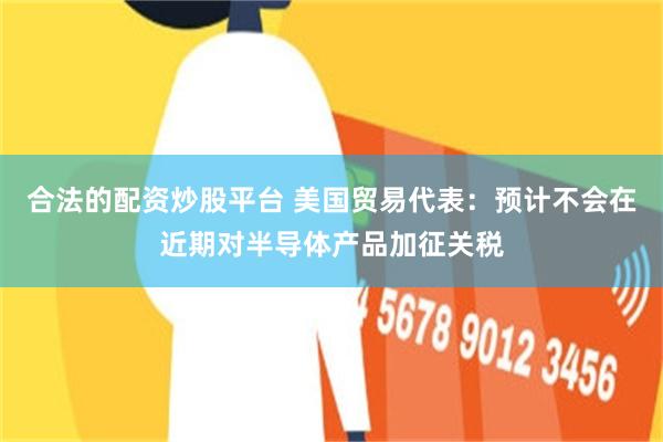 合法的配资炒股平台 美国贸易代表：预计不会在近期对半导体产品加征关税