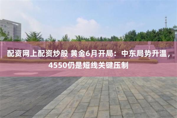 配资网上配资炒股 黄金6月开局：中东局势升温，4550仍是短线关键压制