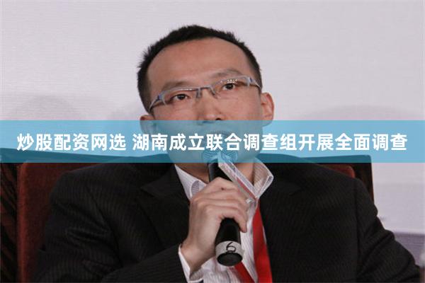 炒股配资网选 湖南成立联合调查组开展全面调查