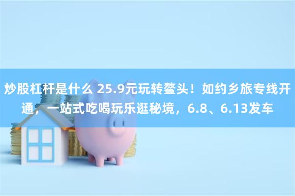 炒股杠杆是什么 25.9元玩转鳌头！如约乡旅专线开通，一站式吃喝玩乐逛秘境，6.8、6.13发车