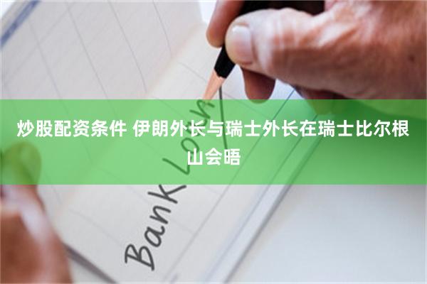炒股配资条件 伊朗外长与瑞士外长在瑞士比尔根山会晤