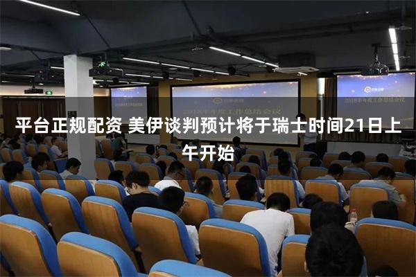 平台正规配资 美伊谈判预计将于瑞士时间21日上午开始
