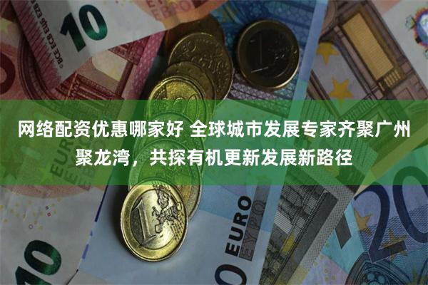 网络配资优惠哪家好 全球城市发展专家齐聚广州聚龙湾，共探有机更新发展新路径