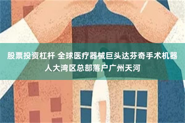股票投资杠杆 全球医疗器械巨头达芬奇手术机器人大湾区总部落户广州天河
