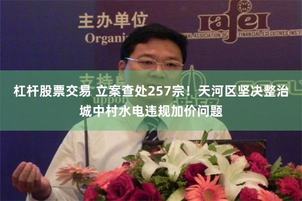 杠杆股票交易 立案查处257宗！天河区坚决整治城中村水电违规加价问题