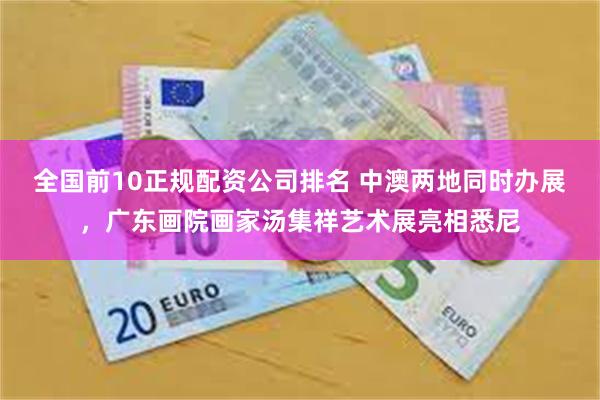 全国前10正规配资公司排名 中澳两地同时办展，广东画院画家汤集祥艺术展亮相悉尼