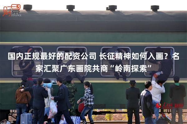 国内正规最好的配资公司 长征精神如何入画？名家汇聚广东画院共商“岭南探索”