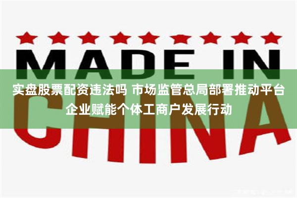 实盘股票配资违法吗 市场监管总局部署推动平台企业赋能个体工商户发展行动
