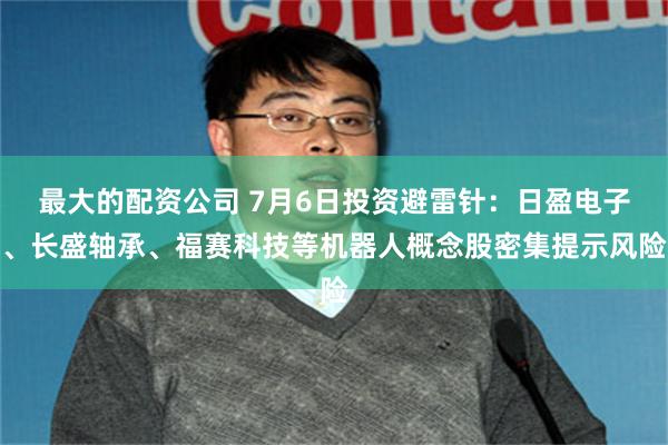 最大的配资公司 7月6日投资避雷针：日盈电子、长盛轴承、福赛科技等机器人概念股密集提示风险