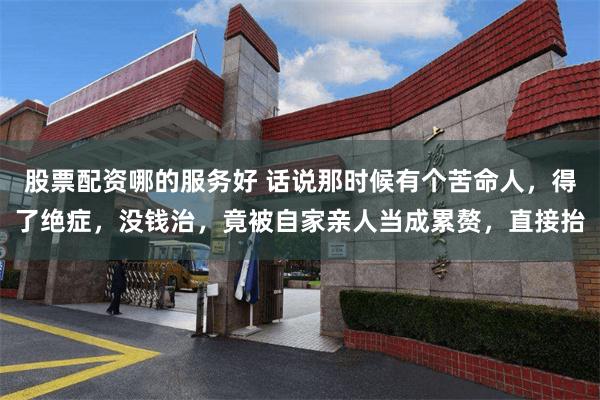 股票配资哪的服务好 话说那时候有个苦命人,得了绝症,没钱治,竟被自家亲人当成累赘,直接抬