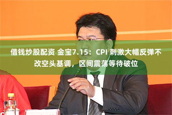 借钱炒股配资 金宝7.15：CPI 刺激大幅反弹不改空头基调，区间震荡等待破位
