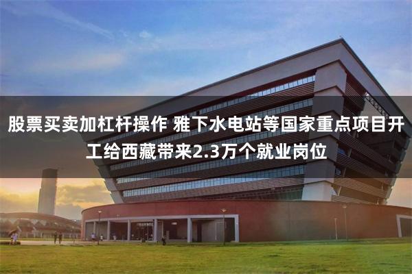股票买卖加杠杆操作 雅下水电站等国家重点项目开工给西藏带来2.3万个就业岗位