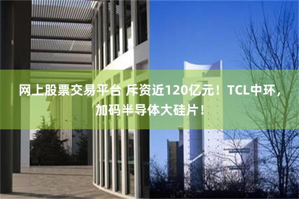 网上股票交易平台 斥资近120亿元！TCL中环，加码半导体大硅片！