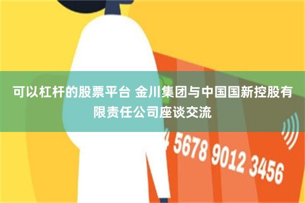 可以杠杆的股票平台 金川集团与中国国新控股有限责任公司座谈交流