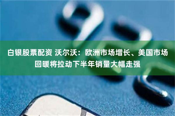 白银股票配资 沃尔沃：欧洲市场增长、美国市场回暖将拉动下半年销量大幅走强