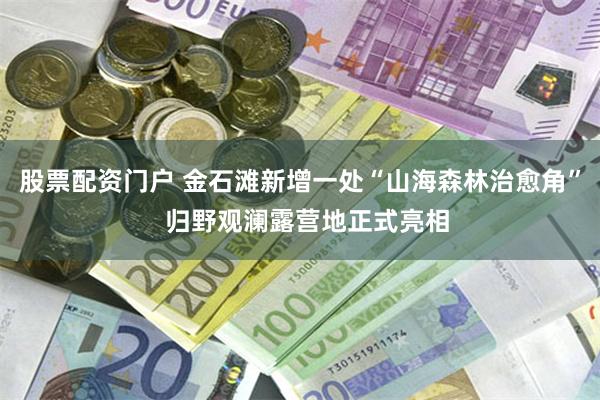 股票配资门户 金石滩新增一处“山海森林治愈角”  归野观澜露营地正式亮相