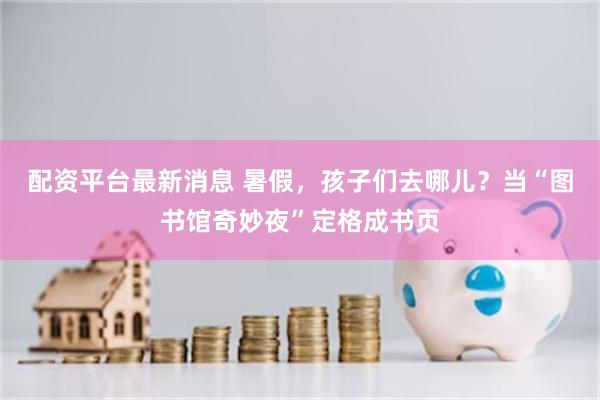 配资平台最新消息 暑假，孩子们去哪儿？当“图书馆奇妙夜”定格成书页