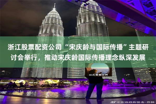 浙江股票配资公司 “宋庆龄与国际传播”主题研讨会举行，推动宋庆龄国际传播理念纵深发展