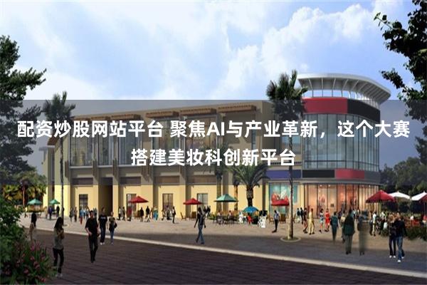 配资炒股网站平台 聚焦AI与产业革新，这个大赛搭建美妆科创新平台