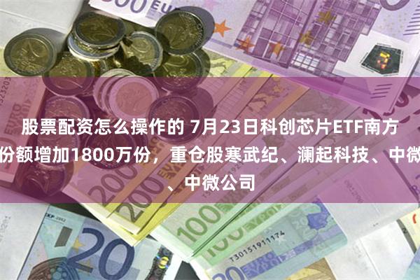 股票配资怎么操作的 7月23日科创芯片ETF南方基金份额增加1800万份，重仓股寒武纪、澜起科技、中微公司