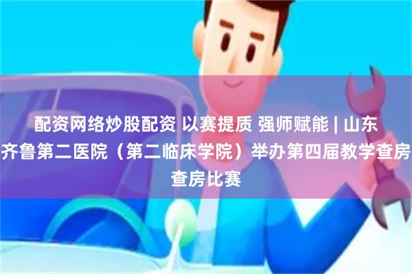 配资网络炒股配资 以赛提质 强师赋能 | 山东大学齐鲁第二医院（第二临床学院）举办第四届教学查房比赛