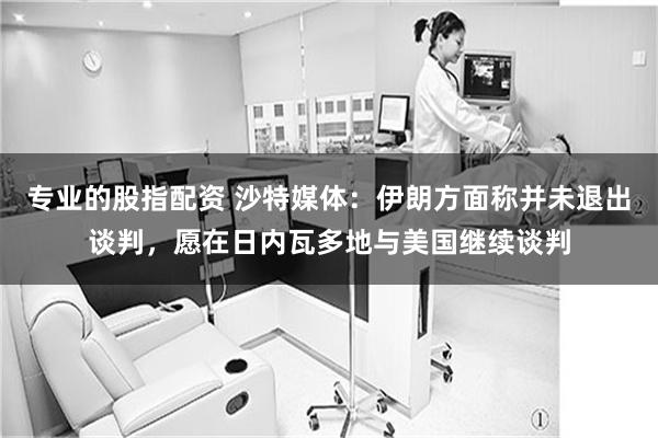 专业的股指配资 沙特媒体：伊朗方面称并未退出谈判，愿在日内瓦多地与美国继续谈判