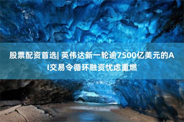 股票配资首选| 英伟达新一轮逾7500亿美元的AI交易令循环融资忧虑重燃
