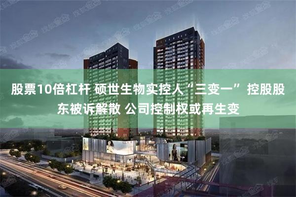 股票10倍杠杆 硕世生物实控人“三变一” 控股股东被诉解散 公司控制权或再生变