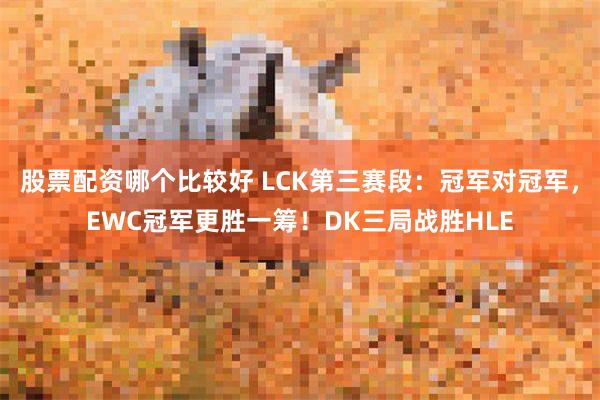股票配资哪个比较好 LCK第三赛段：冠军对冠军，EWC冠军更胜一筹！DK三局战胜HLE