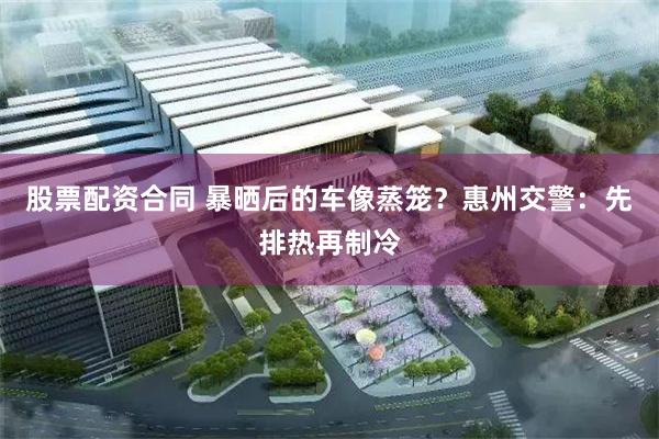 股票配资合同 暴晒后的车像蒸笼？惠州交警：先排热再制冷