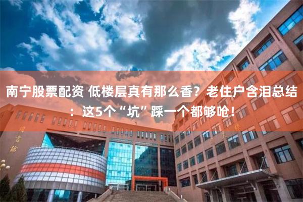 南宁股票配资 低楼层真有那么香？老住户含泪总结：这5个“坑”踩一个都够呛！