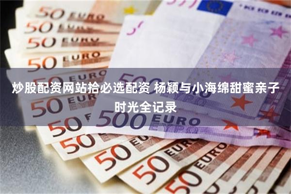 炒股配资网站拾必选配资 杨颖与小海绵甜蜜亲子时光全记录