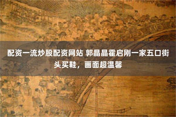 配资一流炒股配资网站 郭晶晶霍启刚一家五口街头买鞋，画面超温馨