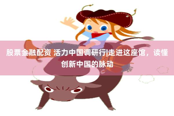 股票金融配资 活力中国调研行|走进这座馆，读懂创新中国的脉动