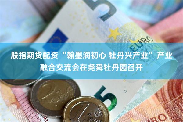 股指期货配资 “翰墨润初心 牡丹兴产业” 产业融合交流会在尧舜牡丹园召开
