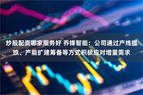 炒股配资哪家服务好 乔锋智能：公司通过产线提效、产能扩建筹备等方式积极应对增量需求