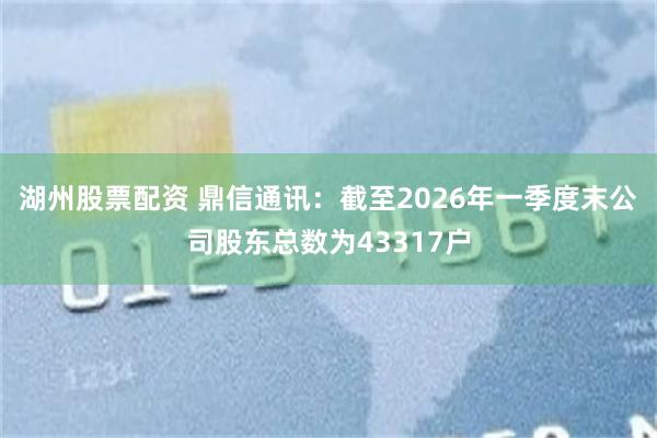 湖州股票配资 鼎信通讯：截至2026年一季度末公司股东总数为43317户