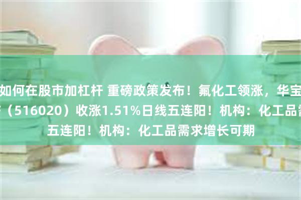 如何在股市加杠杆 重磅政策发布！氟化工领涨，华宝基金化工ETF（516020）收涨1.51%日线五连阳！机构：化工品需求增长可期