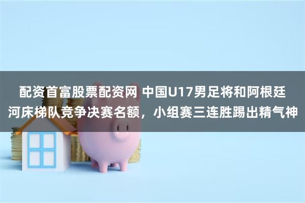 配资首富股票配资网 中国U17男足将和阿根廷河床梯队竞争决赛名额,小组赛三连胜踢出精气神